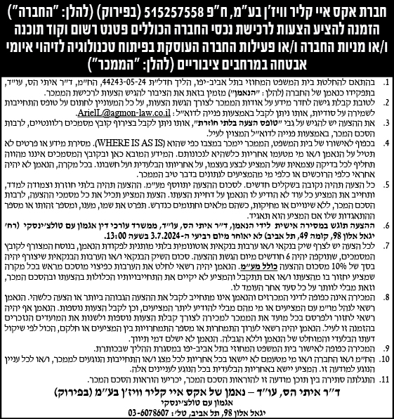 חברת אקס איי קליר וויז'ן בע"מ, ח"פ 515257558 (בפירוק) (להלן":החברה") המנה להציע הצעות לרכישת נכסי החברה הכוללים פטנט רשום וקוד תוכנה ו/או מניות החברה ו/או פעילות החברה העוסקת בפיתוח טכנולוגיה לזיהוי איומי אבטחה במרחבים ציבוריים (להלן:" הממכר")